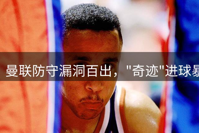 曼联防守漏洞百出，"奇迹"进球暴露防线巨大危机