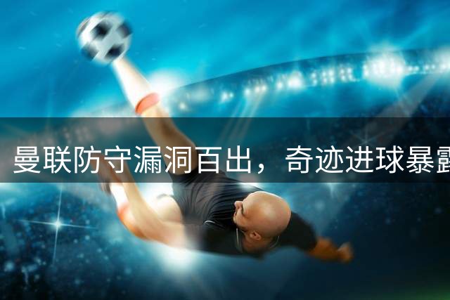 曼联防守漏洞百出，"奇迹"进球暴露防线巨大危机