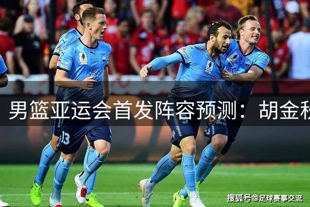 男篮亚运会首发阵容预测：胡金秋领衔，王俊杰或重回主力